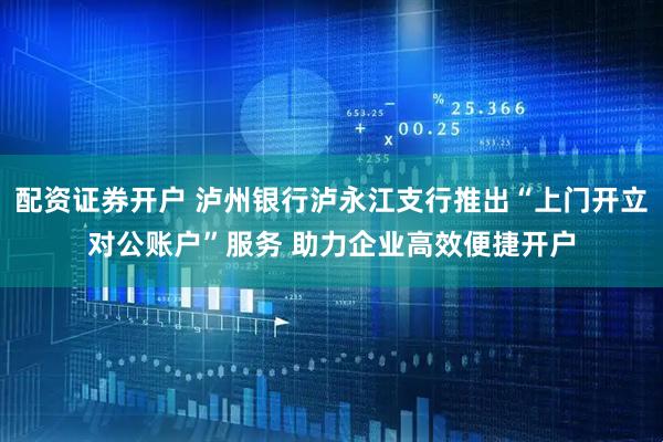 配资证券开户 泸州银行泸永江支行推出“上门开立对公账户”服务 助力企业高效便捷开户