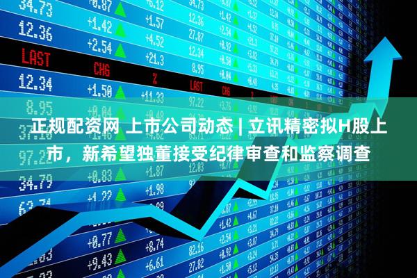 正规配资网 上市公司动态 | 立讯精密拟H股上市，新希望独董接受纪律审查和监察调查