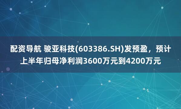 配资导航 骏亚科技(603386.SH)发预盈，预计上半年归母净利润3600万元到4200万元