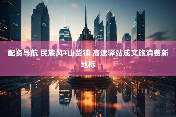 配资导航 民族风+山货铺 高速驿站成文旅消费新地标