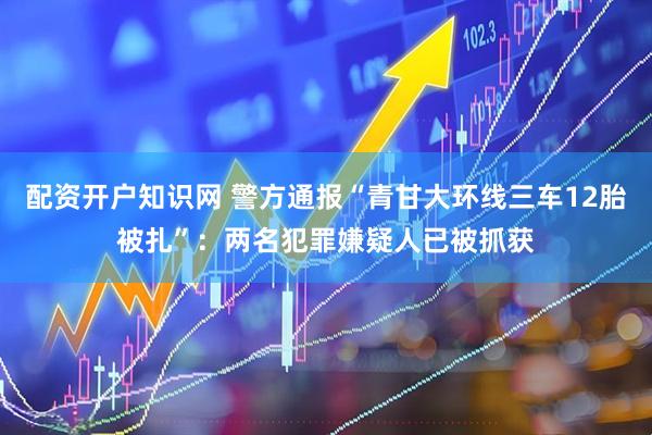 配资开户知识网 警方通报“青甘大环线三车12胎被扎”：两名犯罪嫌疑人已被抓获