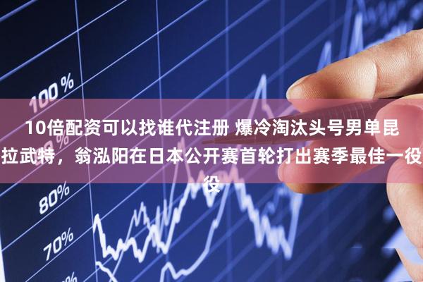 10倍配资可以找谁代注册 爆冷淘汰头号男单昆拉武特，翁泓阳在日本公开赛首轮打出赛季最佳一役