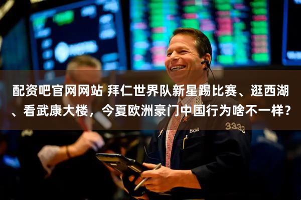 配资吧官网网站 拜仁世界队新星踢比赛、逛西湖、看武康大楼，今夏欧洲豪门中国行为啥不一样？