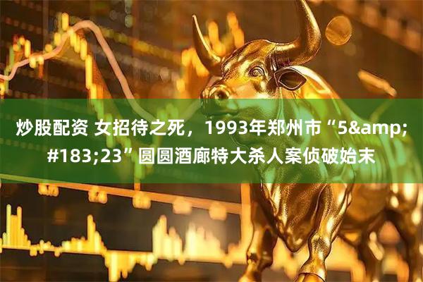 炒股配资 女招待之死，1993年郑州市“5&#183;23”圆圆酒廊特大杀人案侦破始末