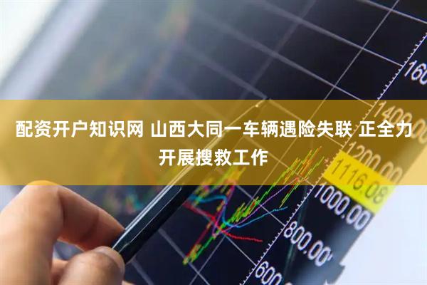 配资开户知识网 山西大同一车辆遇险失联 正全力开展搜救工作