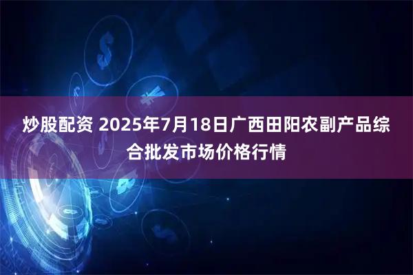 炒股配资 2025年7月18日广西田阳农副产品综合批发市场价格行情