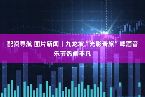 配资导航 图片新闻｜九龙坡“光影奇旅”啤酒音乐节热闹非凡