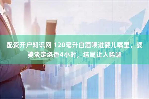 配资开户知识网 120毫升白酒喂进婴儿嘴里，婆婆淡定烧香4小时，结局让人唏嘘
