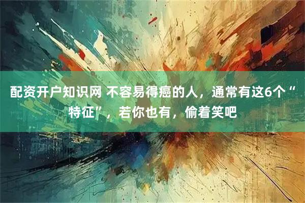 配资开户知识网 不容易得癌的人，通常有这6个“特征”，若你也有，偷着笑吧