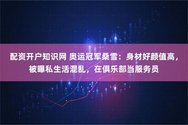 配资开户知识网 奥运冠军桑雪：身材好颜值高，被曝私生活混乱，在俱乐部当服务员