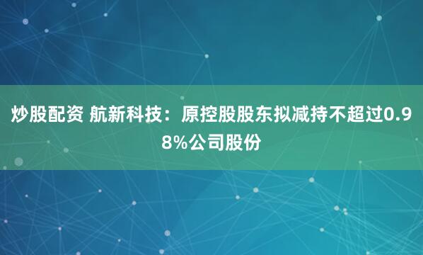 炒股配资 航新科技：原控股股东拟减持不超过0.98%公司股份