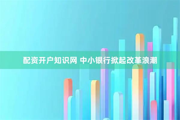 配资开户知识网 中小银行掀起改革浪潮