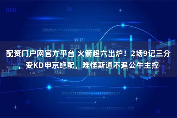 配资门户网官方平台 火箭超六出炉！2场9记三分，变KD申京绝配，难怪斯通不追公牛主控