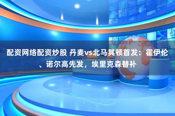 配资网络配资炒股 丹麦vs北马其顿首发：霍伊伦、诺尔高先发，埃里克森替补