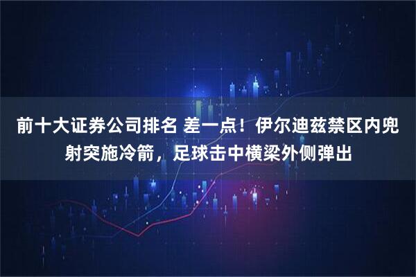 前十大证券公司排名 差一点！伊尔迪兹禁区内兜射突施冷箭，足球击中横梁外侧弹出