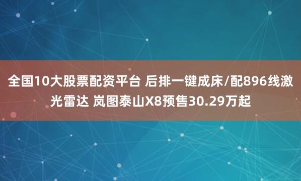 全国10大股票配资平台 后排一键成床/配896线激光雷达 岚图泰山X8预售30.29万起