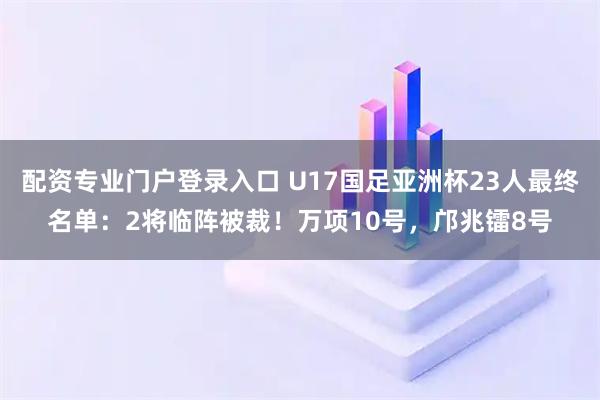 配资专业门户登录入口 U17国足亚洲杯23人最终名单：2将临阵被裁！万项10号，邝兆镭8号