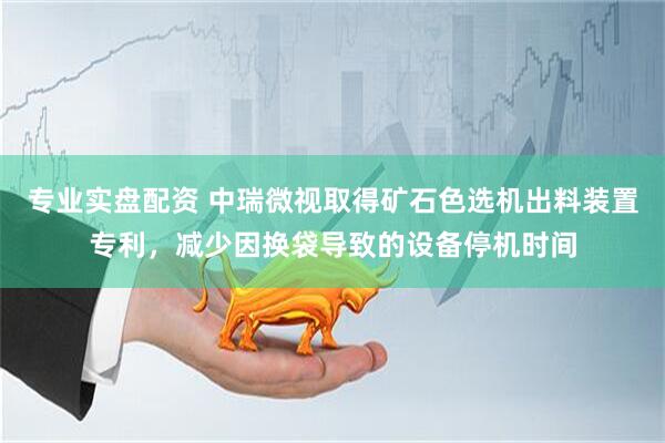 专业实盘配资 中瑞微视取得矿石色选机出料装置专利，减少因换袋导致的设备停机时间